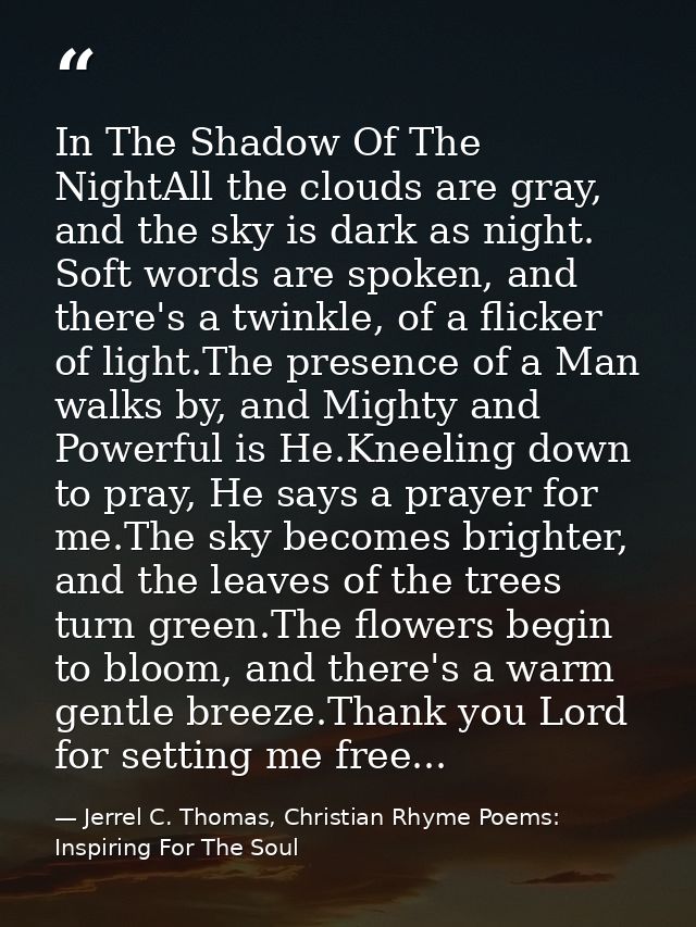 In The Shadow Of The NightAll the clouds are gray, and the sky is dark as night. Soft words are spoken, and there's a tw — Jerrel C. Thomas, Christian Rhyme Poems: Inspiring For The Soul