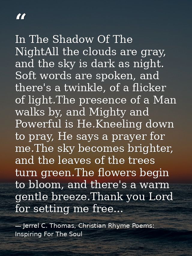 In The Shadow Of The NightAll the clouds are gray, and the sky is dark as night. Soft words are spoken, and there's a tw — Jerrel C. Thomas, Christian Rhyme Poems: Inspiring For The Soul