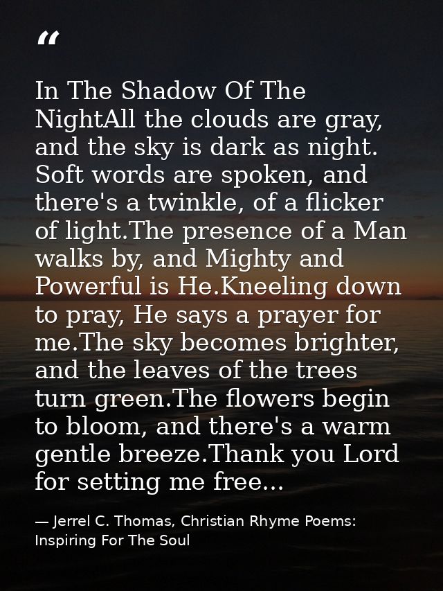 In The Shadow Of The NightAll the clouds are gray, and the sky is dark as night. Soft words are spoken, and there's a tw — Jerrel C. Thomas, Christian Rhyme Poems: Inspiring For The Soul