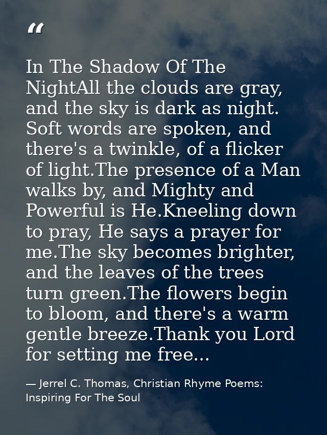 In The Shadow Of The NightAll the clouds are gray, and the sky is dark as night. Soft words are spoken, and there's a tw — Jerrel C. Thomas, Christian Rhyme Poems: Inspiring For The Soul