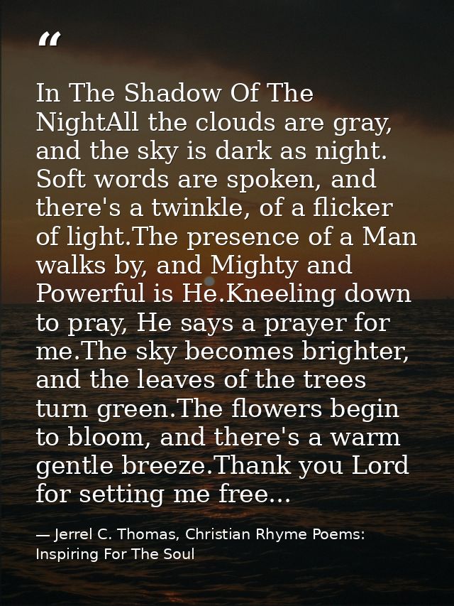 In The Shadow Of The NightAll the clouds are gray, and the sky is dark as night. Soft words are spoken, and there's a tw — Jerrel C. Thomas, Christian Rhyme Poems: Inspiring For The Soul