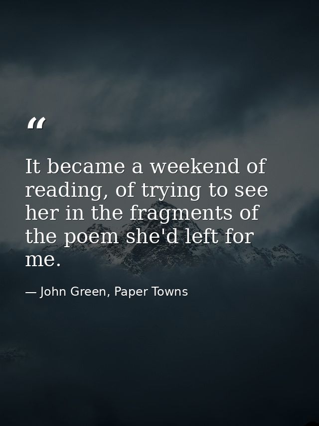 It became a weekend of reading, of trying to see her in the fragments of the poem she'd left for me. — John Green, Paper Towns