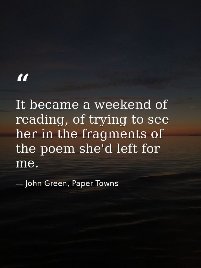It became a weekend of reading, of trying to see her in the fragments of the poem she'd left for me. — John Green, Paper Towns