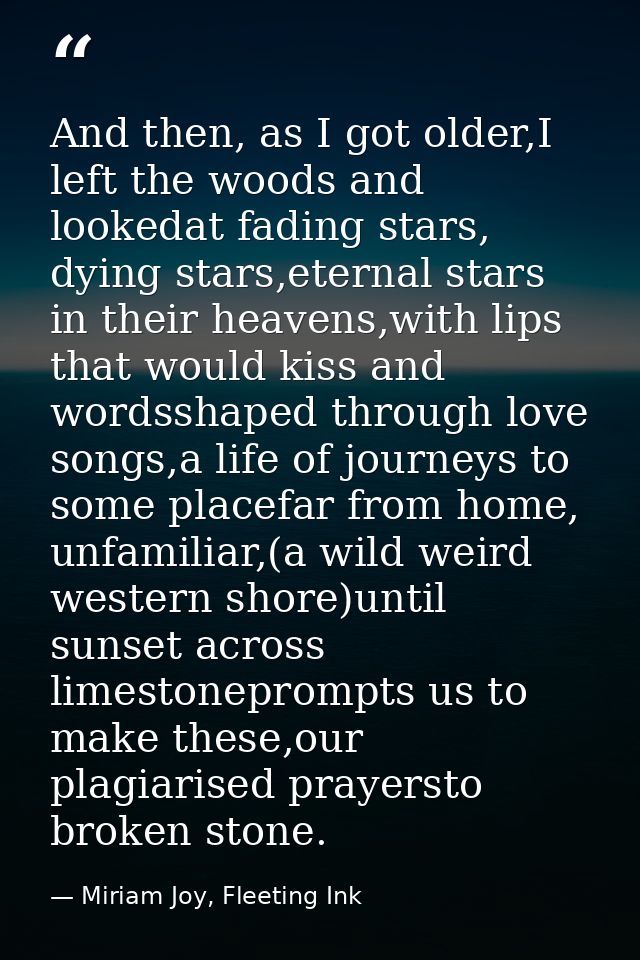 And then, as I got older,I left the woods and lookedat fading stars, dying stars,eternal stars in their heavens,with lip — Miriam Joy, Fleeting Ink