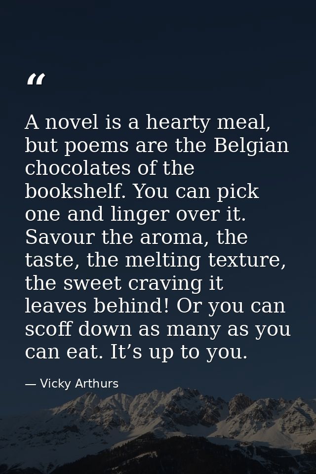 A novel is a hearty meal, but poems are the Belgian chocolates of the bookshelf. You can pick one and linger over it. Sa — Vicky Arthurs