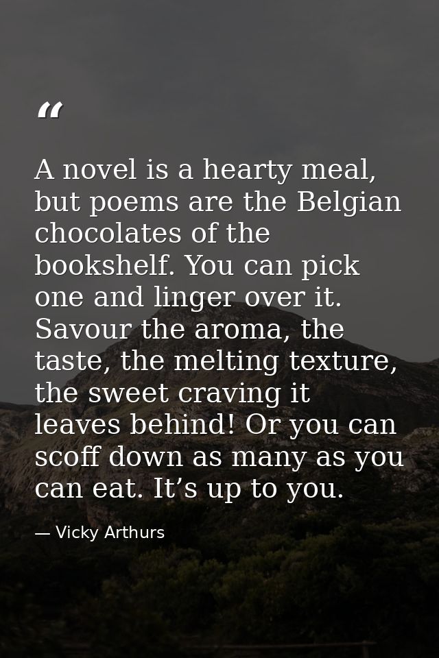 A novel is a hearty meal, but poems are the Belgian chocolates of the bookshelf. You can pick one and linger over it. Sa — Vicky Arthurs