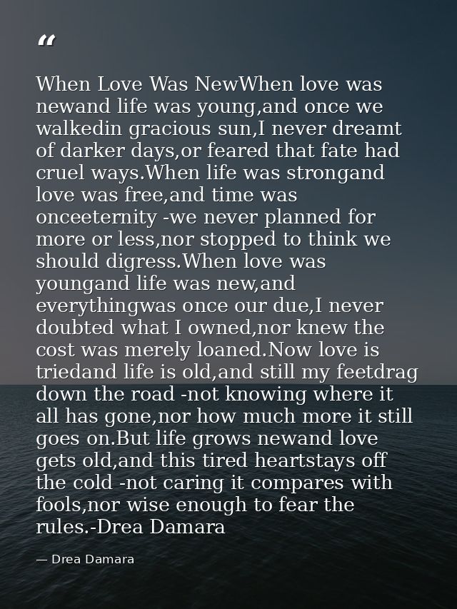 When Love Was NewWhen love was newand life was young,and once we walkedin gracious sun,I never dreamt of darker days,or  — Drea Damara