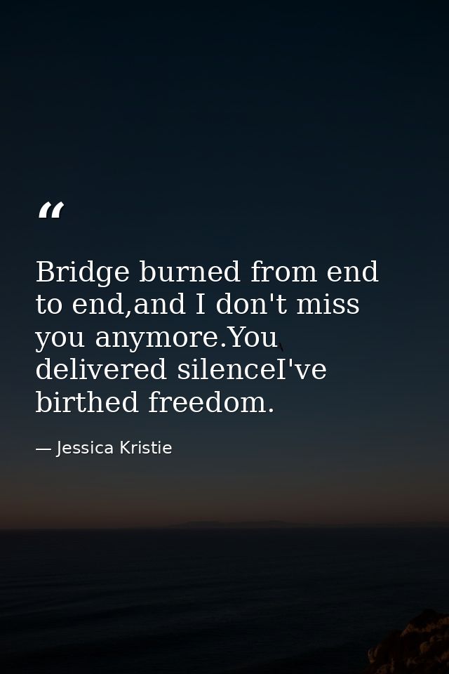 Bridge burned from end to end,and I don't miss you anymore.You delivered silenceI've birthed freedom. — Jessica Kristie