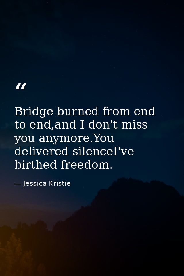 Bridge burned from end to end,and I don't miss you anymore.You delivered silenceI've birthed freedom. — Jessica Kristie