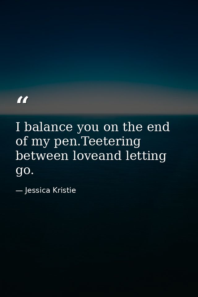 I balance you on the end of my pen.Teetering between loveand letting go. — Jessica Kristie