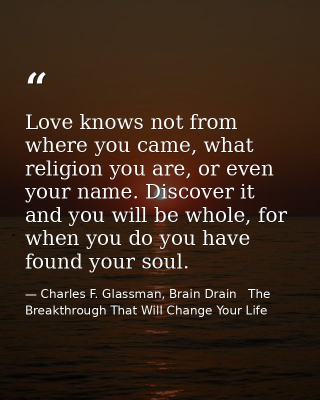 Love knows not from where you came, what religion you are, or even your name. Discover it and you will be whole, for whe — Charles F. Glassman, Brain Drain   The Breakthrough That Will Change Your Life