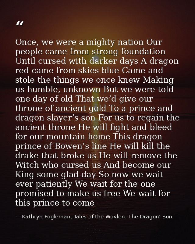 Once, we were a mighty nation Our people came from strong foundation Until cursed with darker days A dragon red came fro — Kathryn Fogleman, Tales of the Wovlen: The Dragon' Son