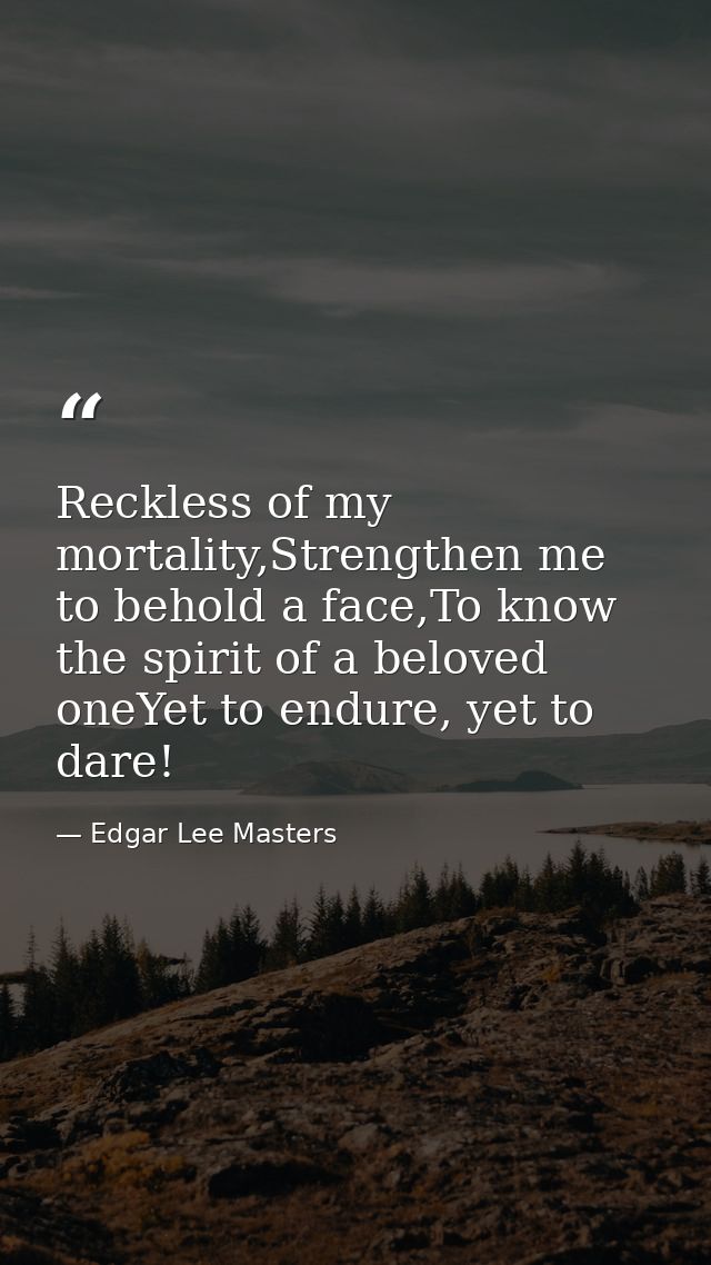Reckless of my mortality,Strengthen me to behold a face,To know the spirit of a beloved oneYet to endure, yet to dare! — Edgar Lee Masters