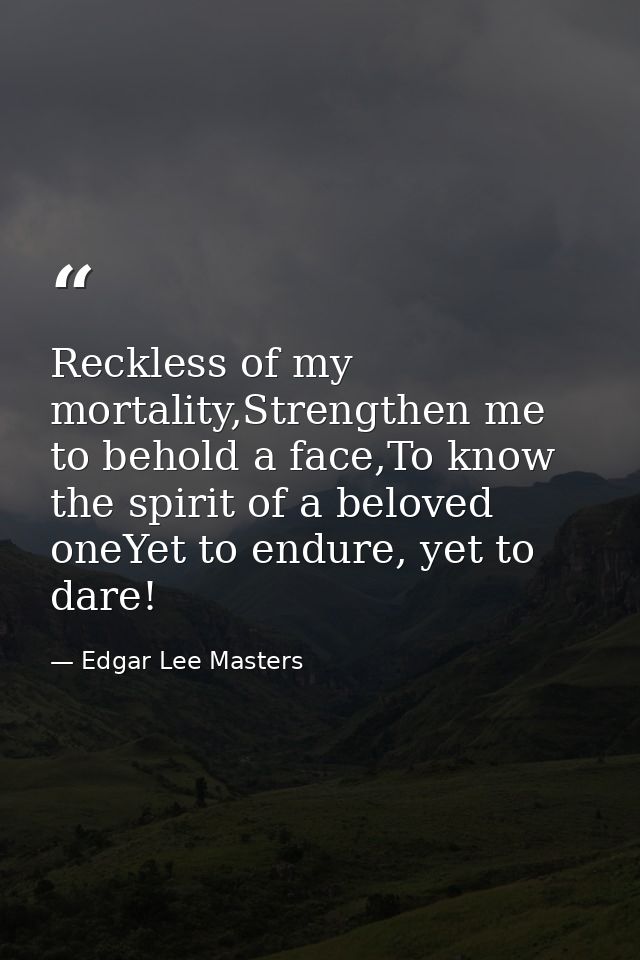 Reckless of my mortality,Strengthen me to behold a face,To know the spirit of a beloved oneYet to endure, yet to dare! — Edgar Lee Masters