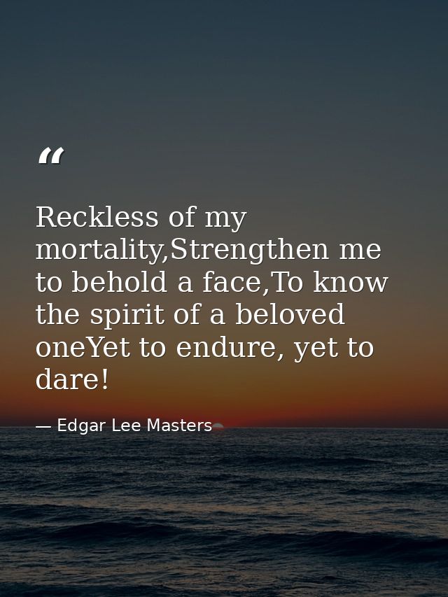 Reckless of my mortality,Strengthen me to behold a face,To know the spirit of a beloved oneYet to endure, yet to dare! — Edgar Lee Masters