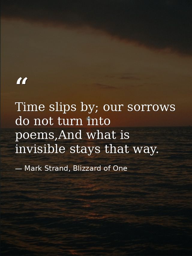 Time slips by; our sorrows do not turn into poems,And what is invisible stays that way. — Mark Strand, Blizzard of One