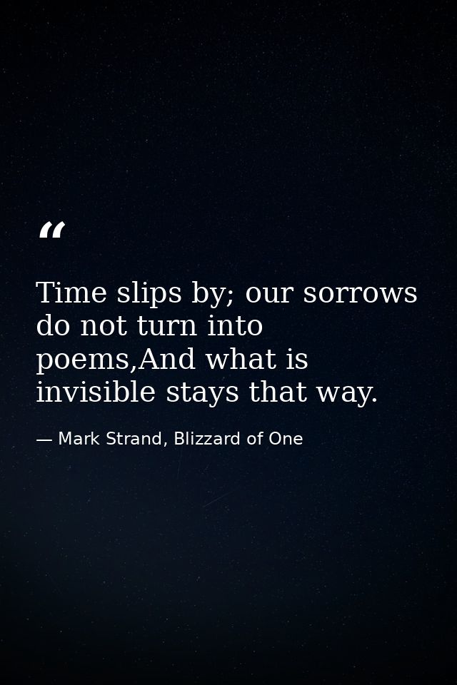 Time slips by; our sorrows do not turn into poems,And what is invisible stays that way. — Mark Strand, Blizzard of One