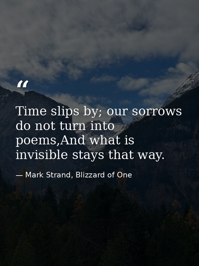 Time slips by; our sorrows do not turn into poems,And what is invisible stays that way. — Mark Strand, Blizzard of One