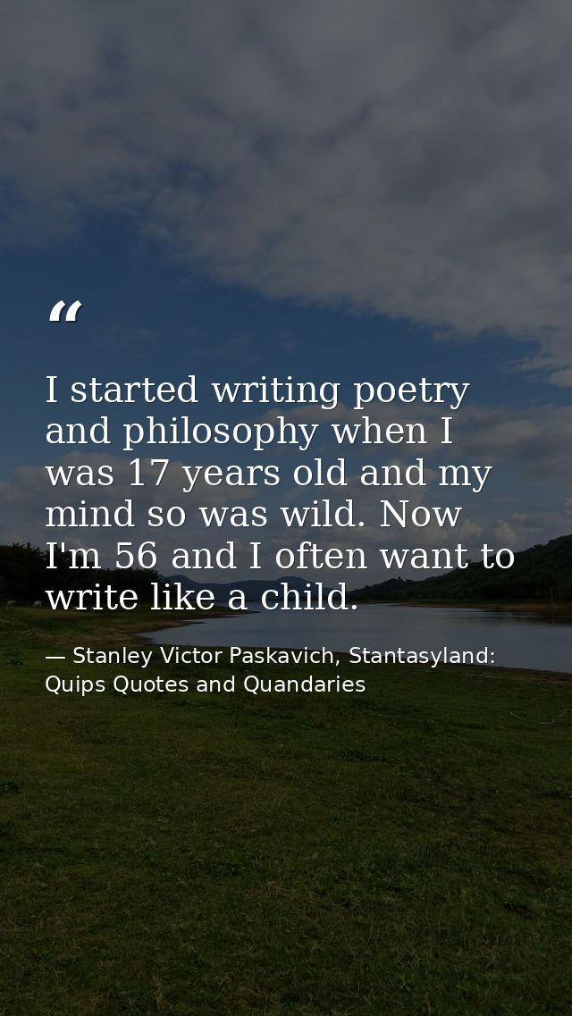 I started writing poetry and philosophy when I was 17 years old and my mind so was wild. Now I'm 56 and I often want to  — Stanley Victor Paskavich, Stantasyland: Quips Quotes and Quandaries