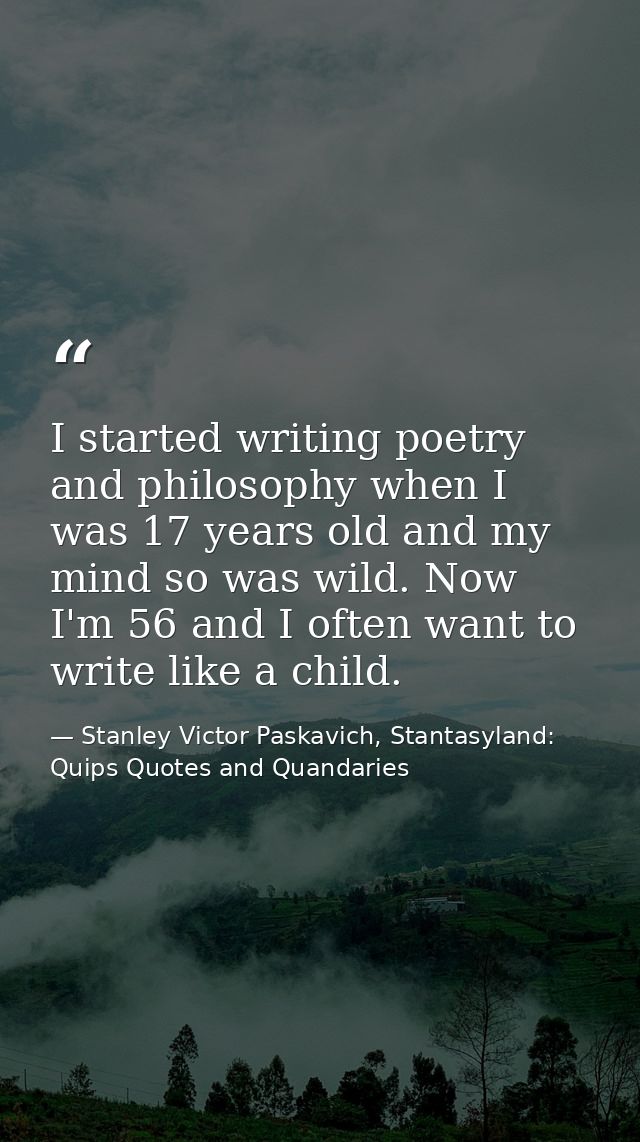 I started writing poetry and philosophy when I was 17 years old and my mind so was wild. Now I'm 56 and I often want to  — Stanley Victor Paskavich, Stantasyland: Quips Quotes and Quandaries