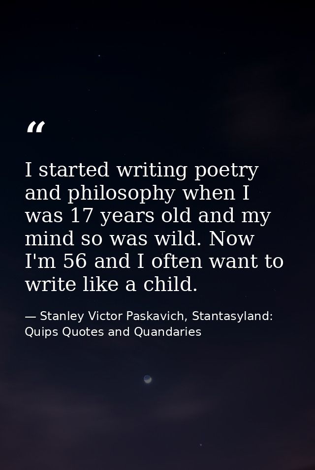 I started writing poetry and philosophy when I was 17 years old and my mind so was wild. Now I'm 56 and I often want to  — Stanley Victor Paskavich, Stantasyland: Quips Quotes and Quandaries
