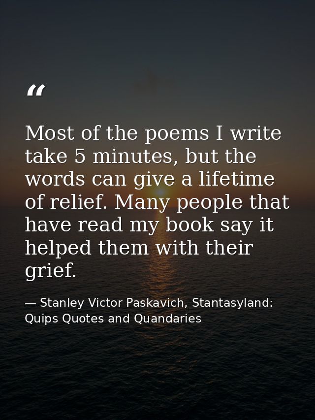 Most of the poems I write take 5 minutes, but the words can give a lifetime of relief. Many people that have read my boo — Stanley Victor Paskavich, Stantasyland: Quips Quotes and Quandaries