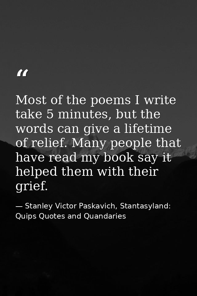Most of the poems I write take 5 minutes, but the words can give a lifetime of relief. Many people that have read my boo — Stanley Victor Paskavich, Stantasyland: Quips Quotes and Quandaries