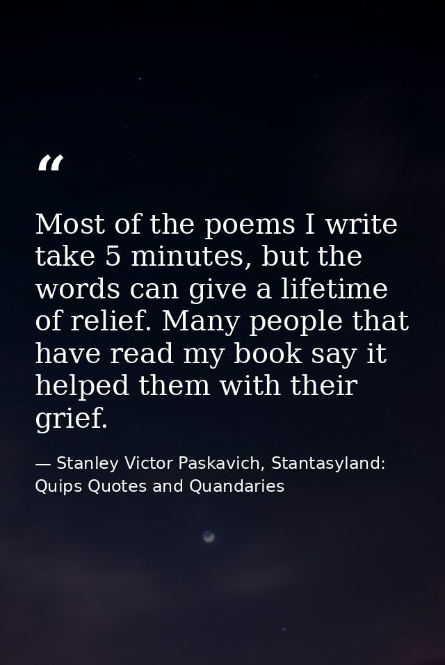 Most of the poems I write take 5 minutes, but the words can give a lifetime of relief. Many people that have read my boo — Stanley Victor Paskavich, Stantasyland: Quips Quotes and Quandaries