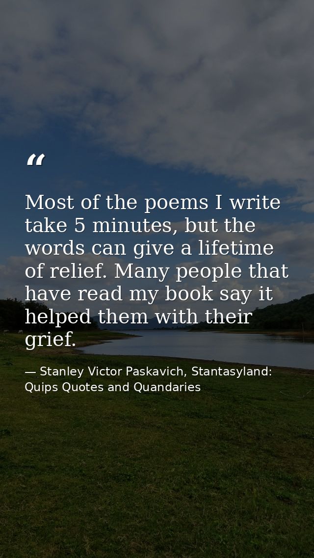 Most of the poems I write take 5 minutes, but the words can give a lifetime of relief. Many people that have read my boo — Stanley Victor Paskavich, Stantasyland: Quips Quotes and Quandaries