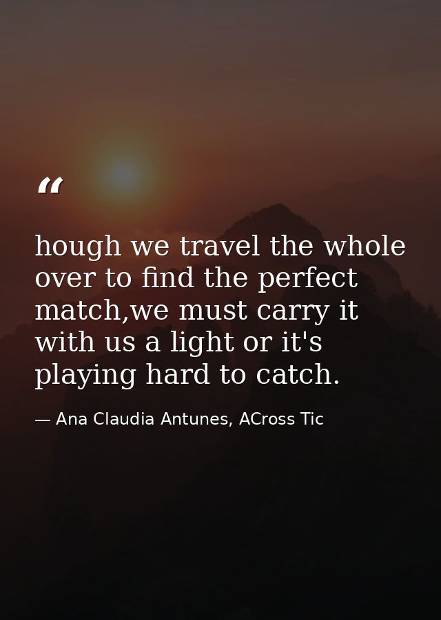 hough we travel the whole over to find the perfect match,we must carry it with us a light or it's playing hard to catch. — Ana Claudia Antunes, ACross Tic