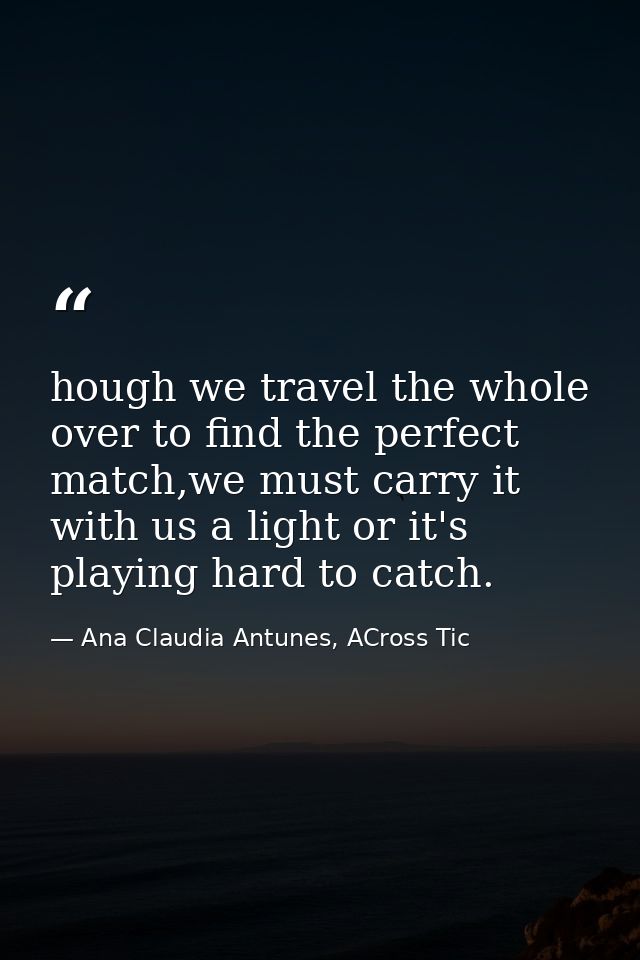 hough we travel the whole over to find the perfect match,we must carry it with us a light or it's playing hard to catch. — Ana Claudia Antunes, ACross Tic
