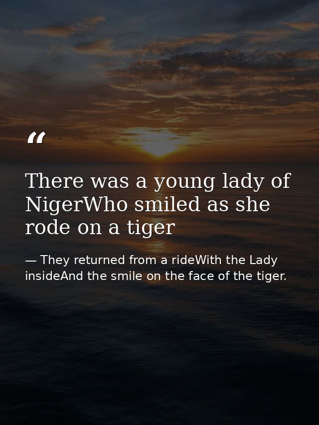 There was a young lady of NigerWho smiled as she rode on a tiger — They returned from a rideWith the Lady insideAnd the smile on the face of the tiger.