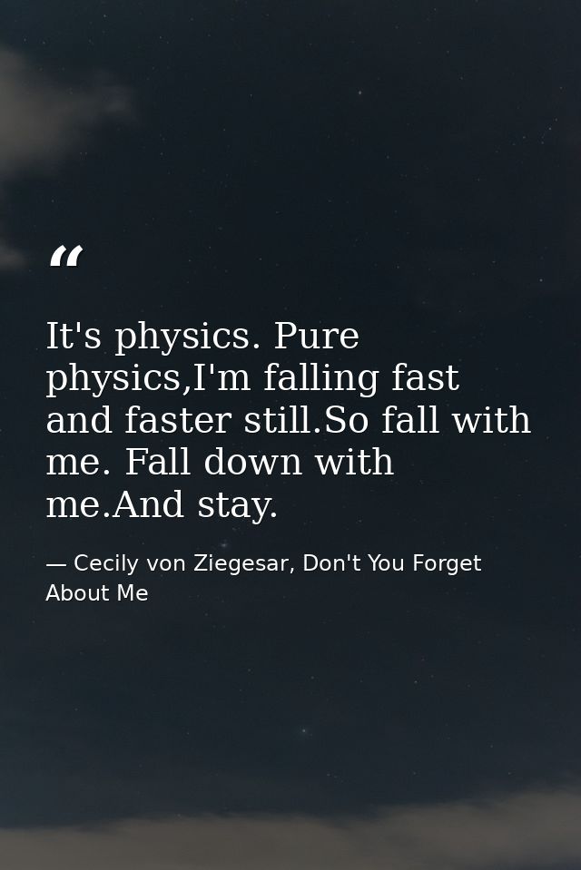 It's physics. Pure physics,I'm falling fast and faster still.So fall with me. Fall down with me.And stay. — Cecily von Ziegesar, Don't You Forget About Me