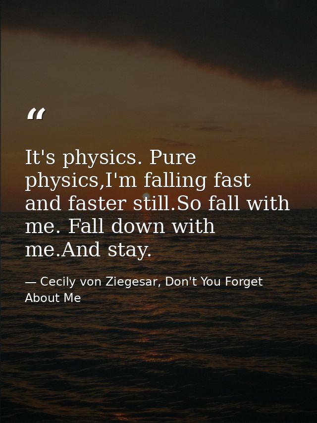 It's physics. Pure physics,I'm falling fast and faster still.So fall with me. Fall down with me.And stay. — Cecily von Ziegesar, Don't You Forget About Me