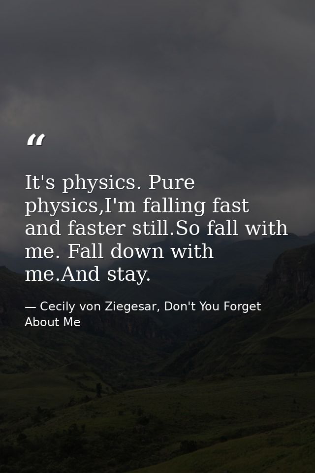 It's physics. Pure physics,I'm falling fast and faster still.So fall with me. Fall down with me.And stay. — Cecily von Ziegesar, Don't You Forget About Me