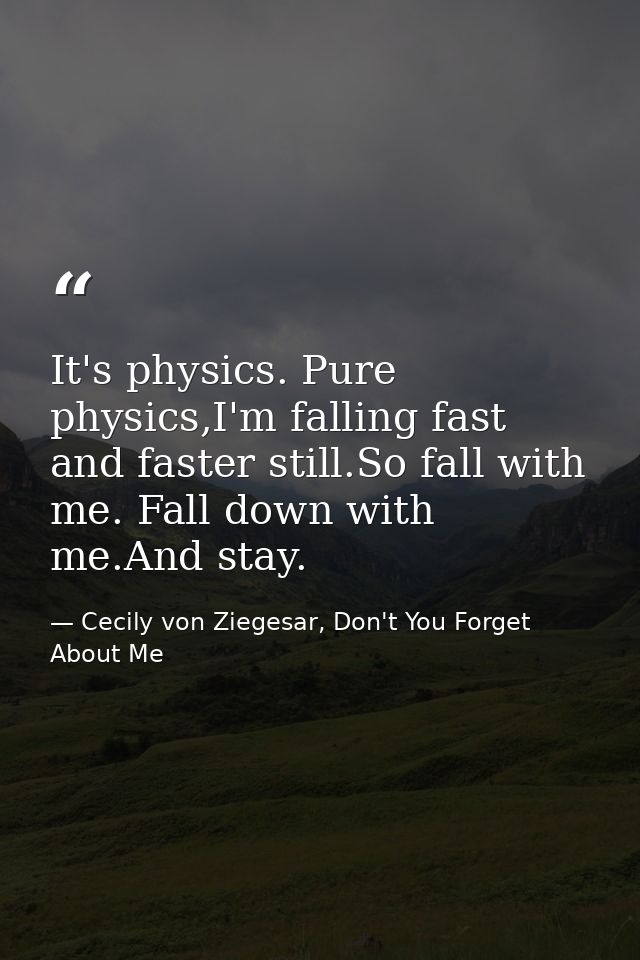 It's physics. Pure physics,I'm falling fast and faster still.So fall with me. Fall down with me.And stay. — Cecily von Ziegesar, Don't You Forget About Me