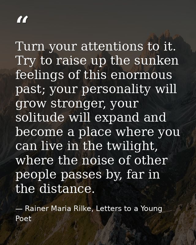 Turn your attentions to it. Try to raise up the sunken feelings of this enormous past; your personality will grow strong — Rainer Maria Rilke, Letters to a Young Poet