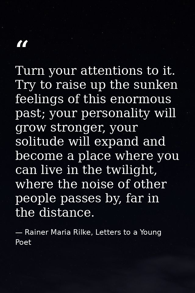Turn your attentions to it. Try to raise up the sunken feelings of this enormous past; your personality will grow strong — Rainer Maria Rilke, Letters to a Young Poet