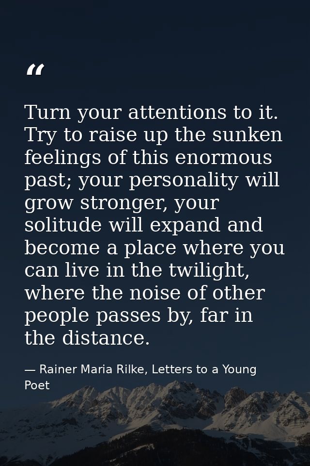 Turn your attentions to it. Try to raise up the sunken feelings of this enormous past; your personality will grow strong — Rainer Maria Rilke, Letters to a Young Poet