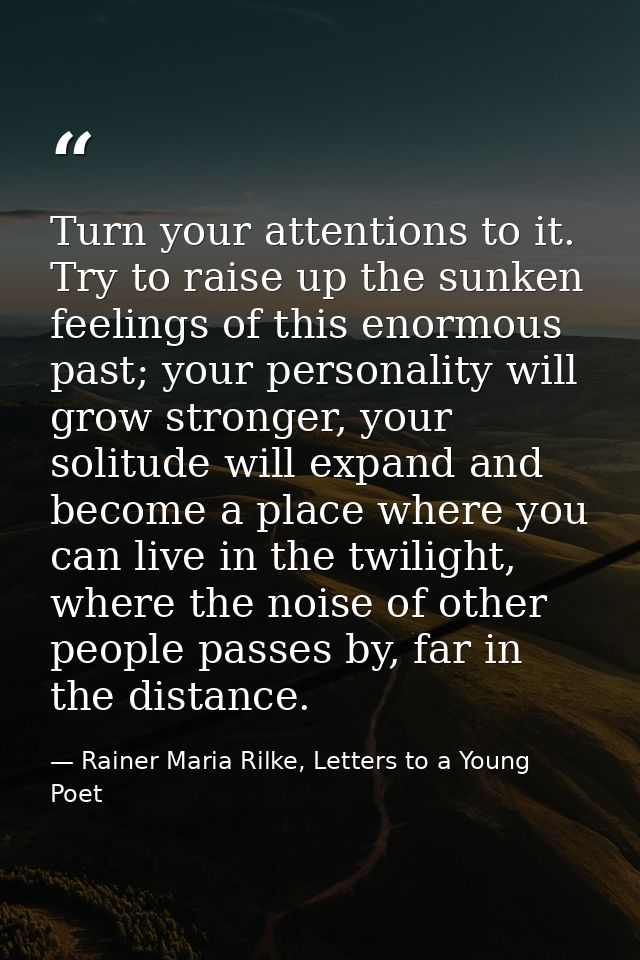 Turn your attentions to it. Try to raise up the sunken feelings of this enormous past; your personality will grow strong — Rainer Maria Rilke, Letters to a Young Poet