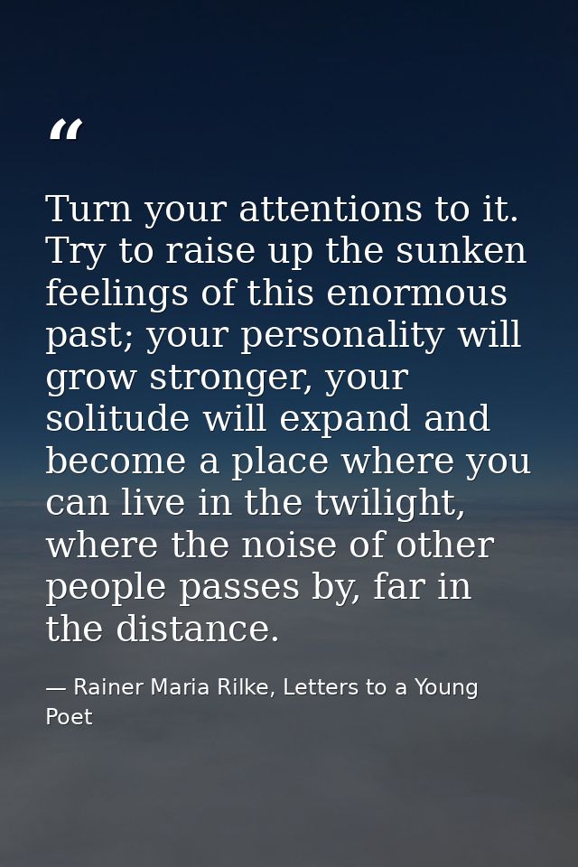 Turn your attentions to it. Try to raise up the sunken feelings of this enormous past; your personality will grow strong — Rainer Maria Rilke, Letters to a Young Poet