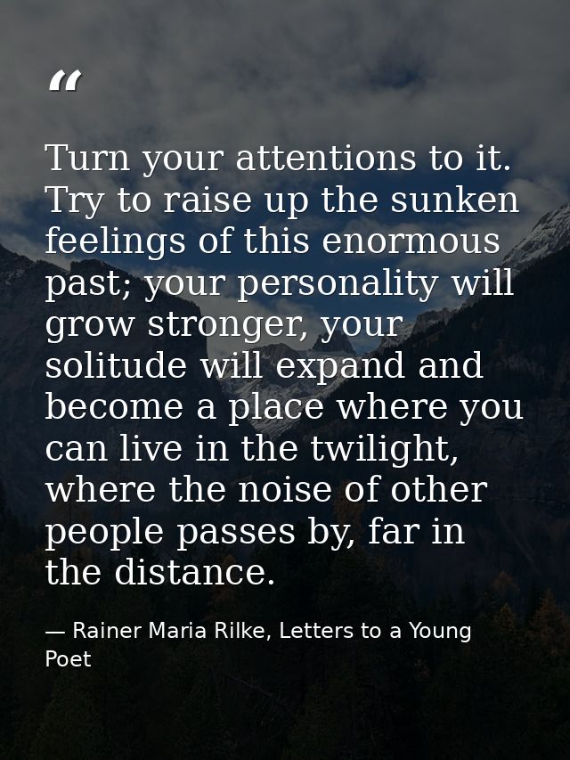 Turn your attentions to it. Try to raise up the sunken feelings of this enormous past; your personality will grow strong — Rainer Maria Rilke, Letters to a Young Poet