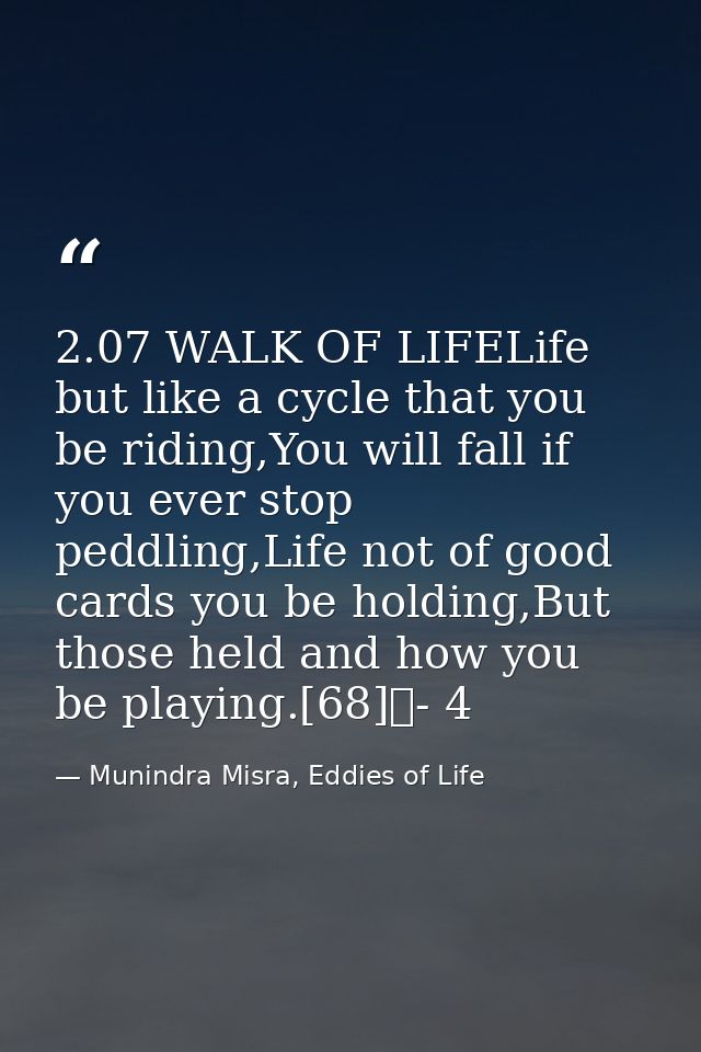 2.07 WALK OF LIFELife but like a cycle that you be riding,You will fall if you ever stop peddling,Life not of good cards — Munindra Misra, Eddies of Life