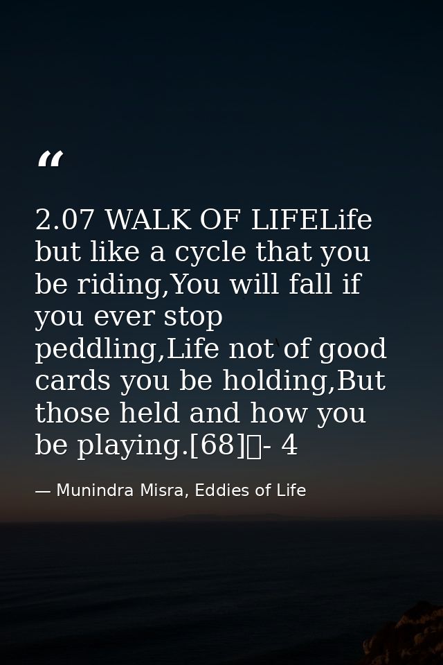 2.07 WALK OF LIFELife but like a cycle that you be riding,You will fall if you ever stop peddling,Life not of good cards — Munindra Misra, Eddies of Life
