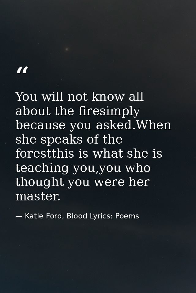 You will not know all about the firesimply because you asked.When she speaks of the forestthis is what she is teaching y — Katie Ford, Blood Lyrics: Poems
