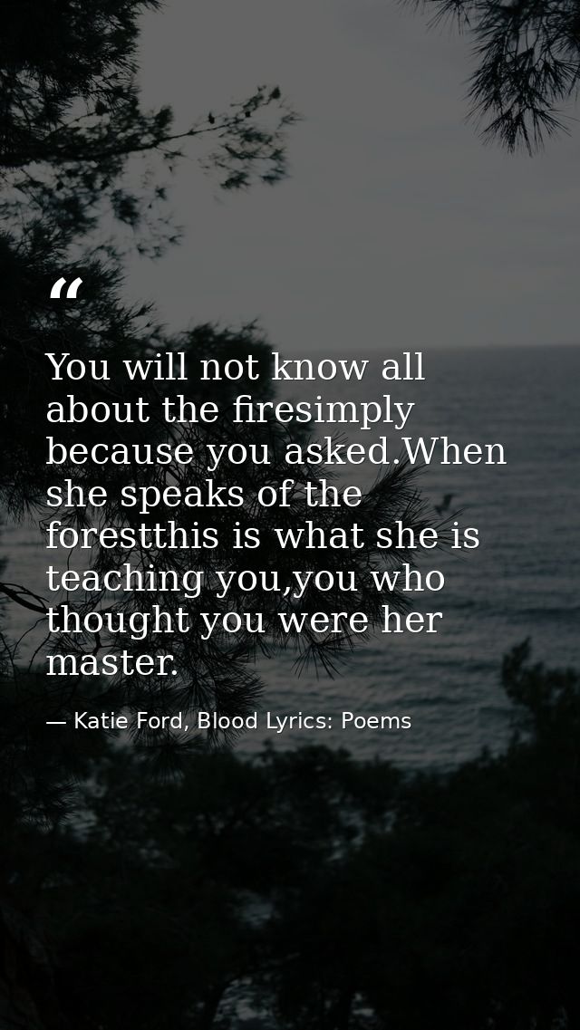 You will not know all about the firesimply because you asked.When she speaks of the forestthis is what she is teaching y — Katie Ford, Blood Lyrics: Poems