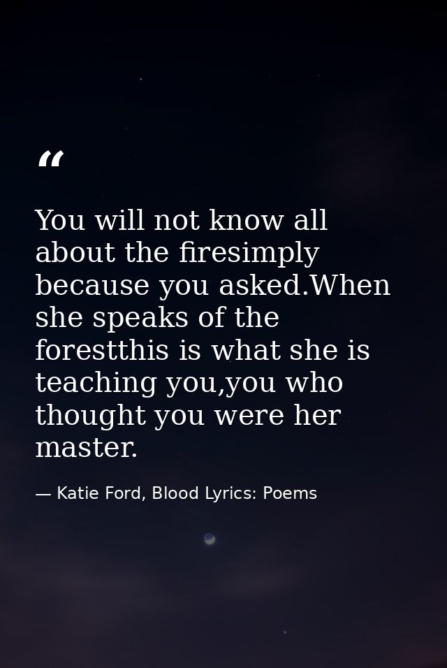 You will not know all about the firesimply because you asked.When she speaks of the forestthis is what she is teaching y — Katie Ford, Blood Lyrics: Poems