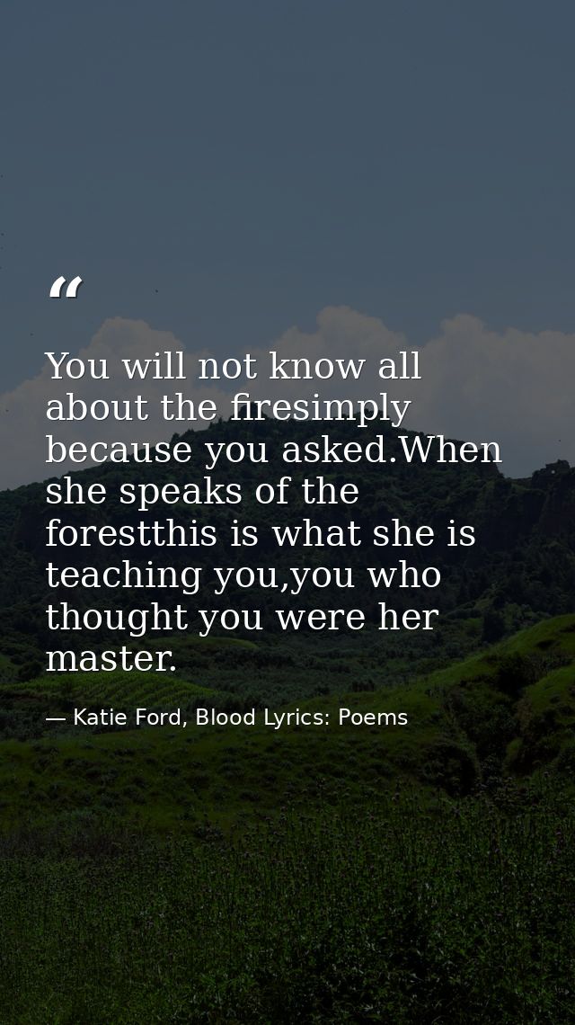 You will not know all about the firesimply because you asked.When she speaks of the forestthis is what she is teaching y — Katie Ford, Blood Lyrics: Poems