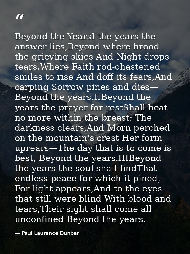 Beyond the YearsI the years the answer lies,Beyond where brood the grieving skies And Night drops tears.Where Faith rod- — Paul Laurence Dunbar