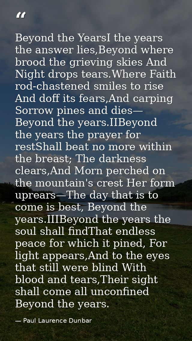 Beyond the YearsI the years the answer lies,Beyond where brood the grieving skies And Night drops tears.Where Faith rod- — Paul Laurence Dunbar